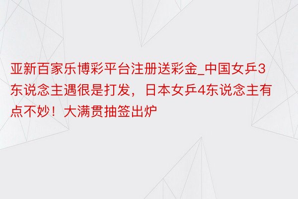 亚新百家乐博彩平台注册送彩金_中国女乒3东说念主遇很是打发，日本女乒4东说念主有点不妙！大满贯抽签出炉