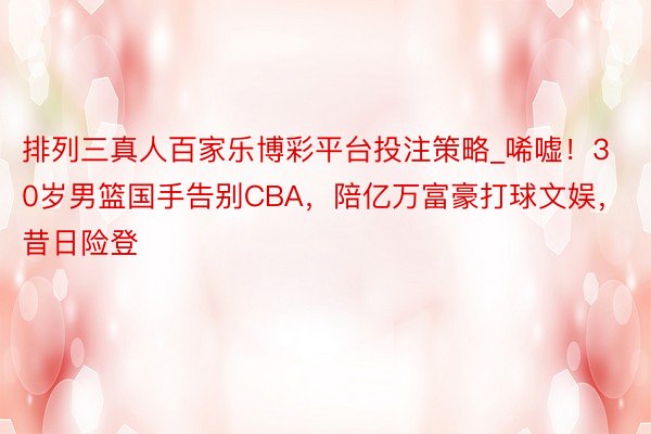 排列三真人百家乐博彩平台投注策略_唏嘘！30岁男篮国手告别CBA，陪亿万富豪打球文娱，昔日险登