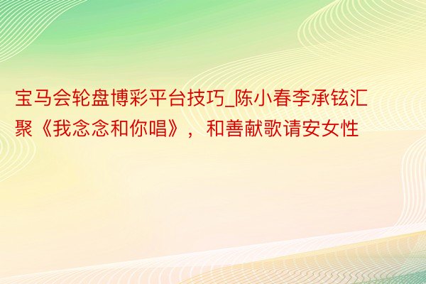 宝马会轮盘博彩平台技巧_陈小春李承铉汇聚《我念念和你唱》，和善献歌请安女性