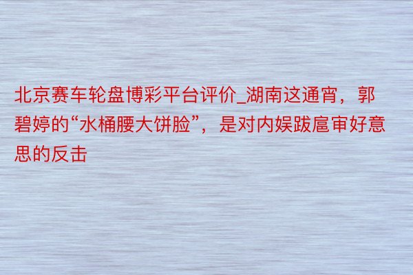 北京赛车轮盘博彩平台评价_湖南这通宵，郭碧婷的“水桶腰大饼脸”，是对内娱跋扈审好意思的反击