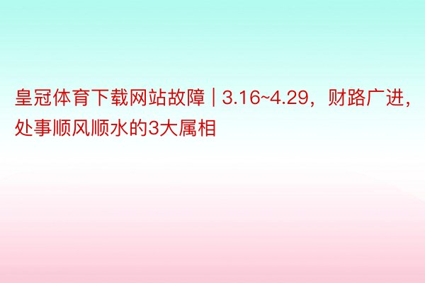 皇冠体育下载网站故障 | 3.16~4.29，财路广进，处事顺风顺水的3大属相