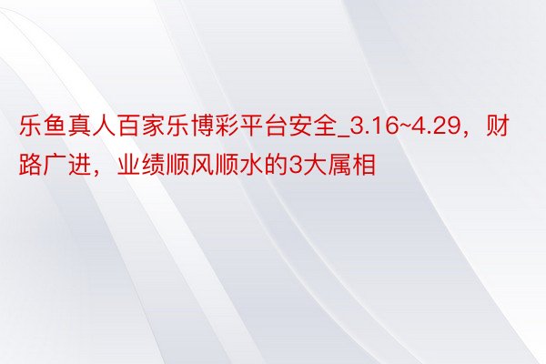 乐鱼真人百家乐博彩平台安全_3.16~4.29，财路广进，业绩顺风顺水的3大属相