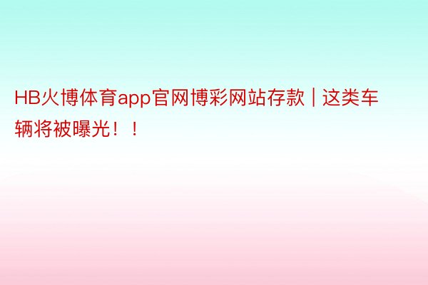 HB火博体育app官网博彩网站存款 | 这类车辆将被曝光！！