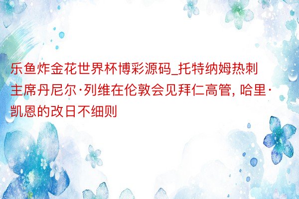 乐鱼炸金花世界杯博彩源码_托特纳姆热刺主席丹尼尔·列维在伦敦会见拜仁高管, 哈里·凯恩的改日不细则