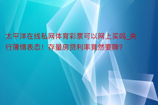 太平洋在线私网体育彩票可以网上买吗_央行薄情表态！存量房贷利率竟然要降？