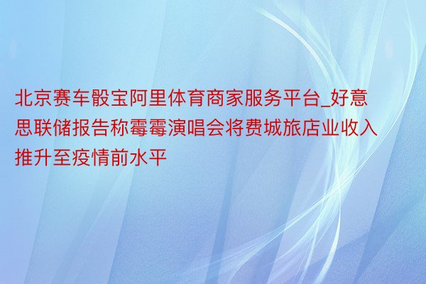 北京赛车骰宝阿里体育商家服务平台_好意思联储报告称霉霉演唱会将费城旅店业收入推升至疫情前水平