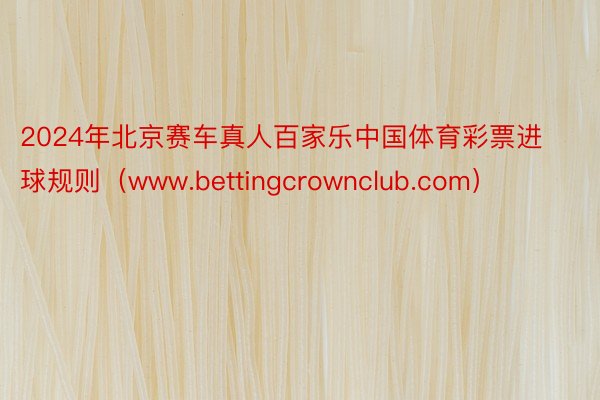 2024年北京赛车真人百家乐中国体育彩票进球规则（www.bettingcrownclub.com）