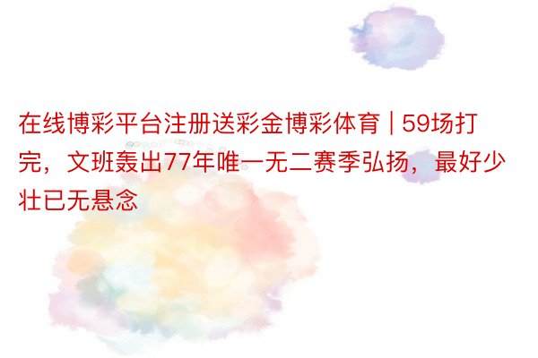 在线博彩平台注册送彩金博彩体育 | 59场打完，文班轰出77年唯一无二赛季弘扬，最好少壮已无悬念