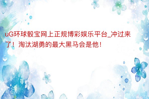 uG环球骰宝网上正规博彩娱乐平台_冲过来了！淘汰湖勇的最大黑马会是他！