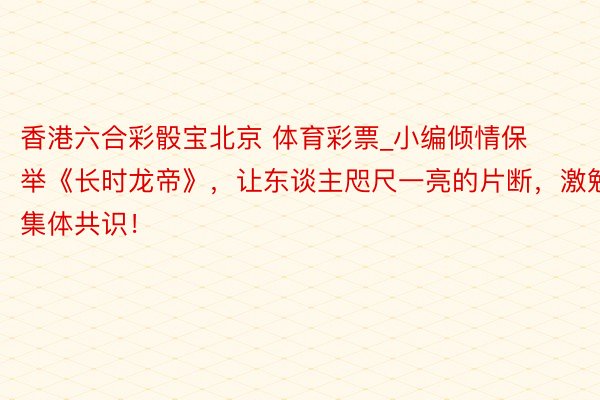 香港六合彩骰宝北京 体育彩票_小编倾情保举《长时龙帝》，让东谈主咫尺一亮的片断，激勉集体共识！