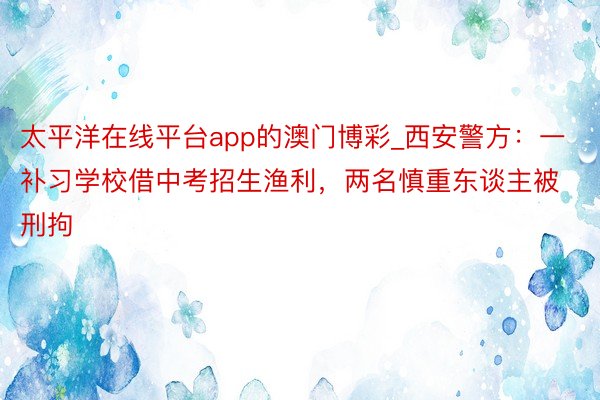 太平洋在线平台app的澳门博彩_西安警方：一补习学校借中考招生渔利，两名慎重东谈主被刑拘