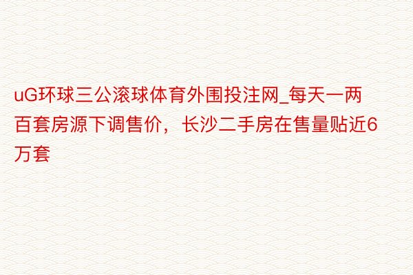 uG环球三公滚球体育外围投注网_每天一两百套房源下调售价，长沙二手房在售量贴近6万套