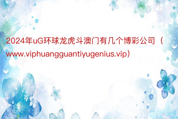 2024年uG环球龙虎斗澳门有几个博彩公司（www.viphuangguantiyugenius.vip）