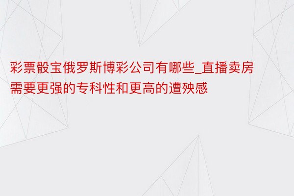 彩票骰宝俄罗斯博彩公司有哪些_直播卖房需要更强的专科性和更高的遭殃感