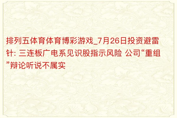 排列五体育体育博彩游戏_7月26日投资避雷针: 三连板广电系见识股指示风险 公司“重组”辩论听说不属实