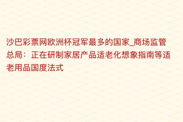 沙巴彩票网欧洲杯冠军最多的国家_商场监管总局：正在研制家居产品适老化想象指南等适老用品国度法式