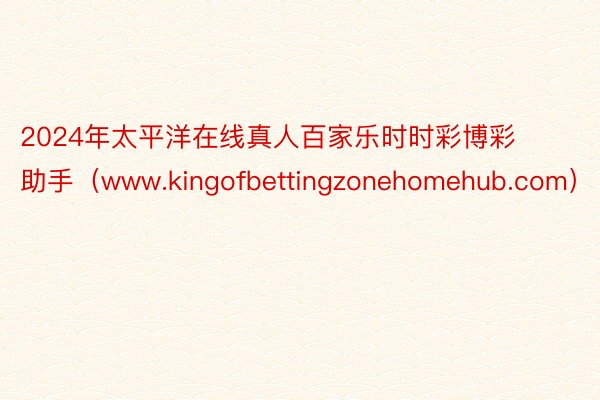 2024年太平洋在线真人百家乐时时彩博彩助手（www.kingofbettingzonehomehub.com）