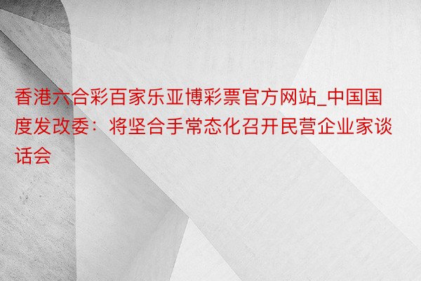 香港六合彩百家乐亚博彩票官方网站_中国国度发改委：将坚合手常态化召开民营企业家谈话会