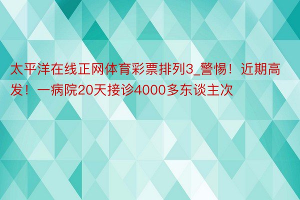 太平洋在线正网体育彩票排列3_警惕！近期高发！一病院20天接诊4000多东谈主次