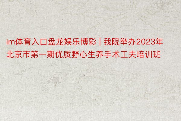 im体育入口盘龙娱乐博彩 | 我院举办2023年北京市第一期优质野心生养手术工夫培训班