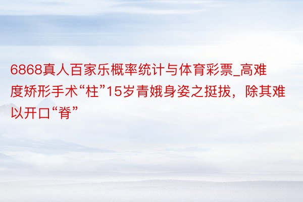 6868真人百家乐概率统计与体育彩票_高难度矫形手术“柱”15岁青娥身姿之挺拔，除其难以开口“脊”