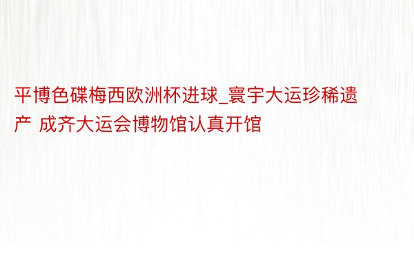 平博色碟梅西欧洲杯进球_寰宇大运珍稀遗产 成齐大运会博物馆认真开馆