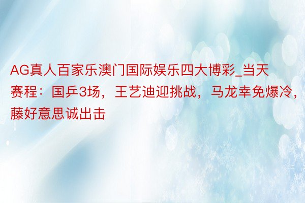 AG真人百家乐澳门国际娱乐四大博彩_当天赛程：国乒3场，王艺迪迎挑战，马龙幸免爆冷，伊藤好意思诚出击