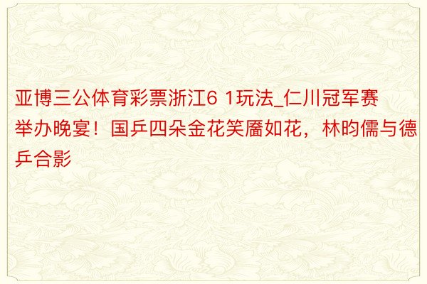 亚博三公体育彩票浙江6 1玩法_仁川冠军赛举办晚宴！国乒四朵金花笑靥如花，林昀儒与德乒合影