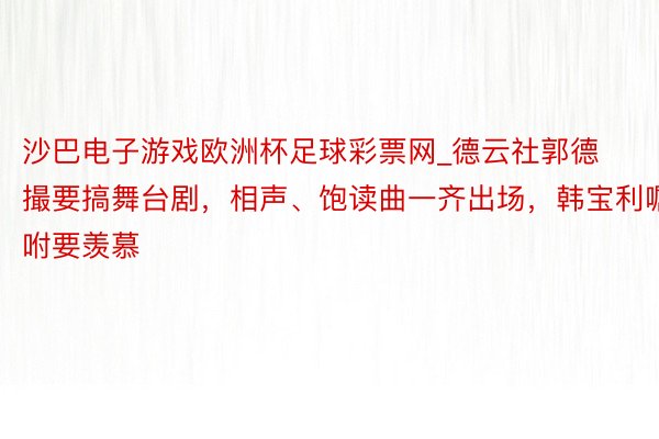 沙巴电子游戏欧洲杯足球彩票网_德云社郭德撮要搞舞台剧，相声、饱读曲一齐出场，韩宝利嘱咐要羡慕