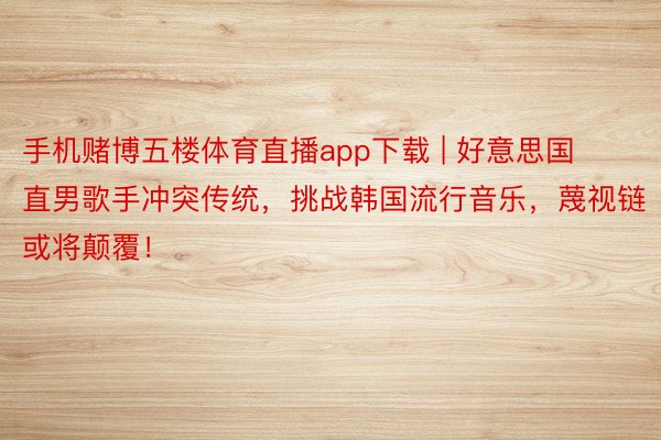 手机赌博五楼体育直播app下载 | 好意思国直男歌手冲突传统，挑战韩国流行音乐，蔑视链或将颠覆！