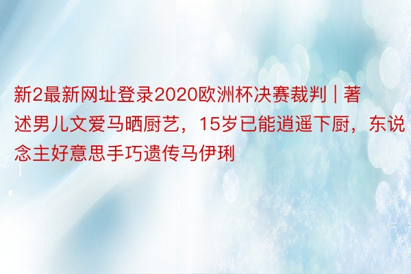 新2最新网址登录2020欧洲杯决赛裁判 | 著述男儿文爱马晒厨艺，15岁已能逍遥下厨，东说念主好意思手巧遗传马伊琍