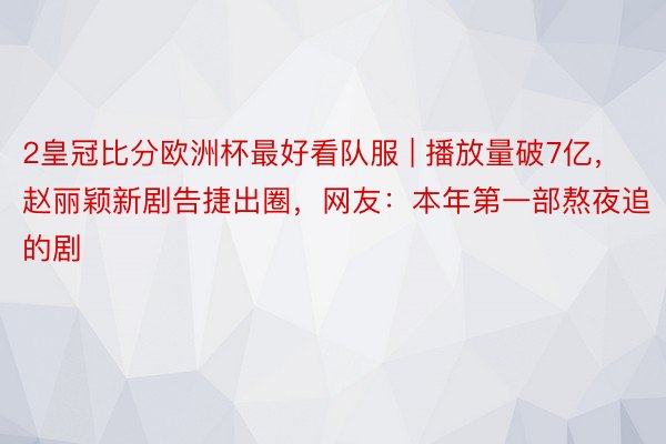 2皇冠比分欧洲杯最好看队服 | 播放量破7亿，赵丽颖新剧告捷出圈，网友：本年第一部熬夜追的剧