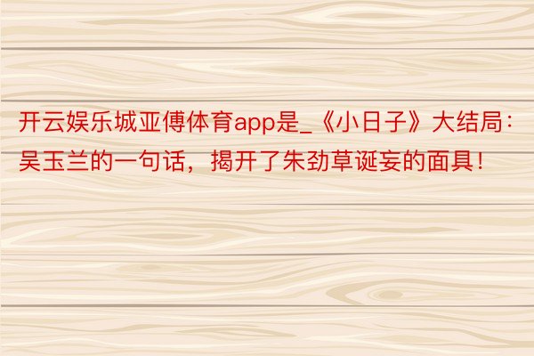 开云娱乐城亚傅体育app是_《小日子》大结局：吴玉兰的一句话，揭开了朱劲草诞妄的面具！