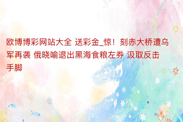 欧博博彩网站大全 送彩金_惊！刻赤大桥遭乌军再袭 俄晓喻退出黑海食粮左券 汲取反击手脚