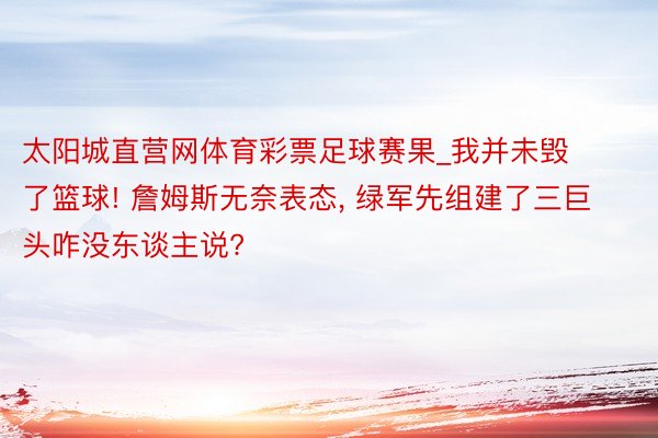 太阳城直营网体育彩票足球赛果_我并未毁了篮球! 詹姆斯无奈表态, 绿军先组建了三巨头咋没东谈主说?