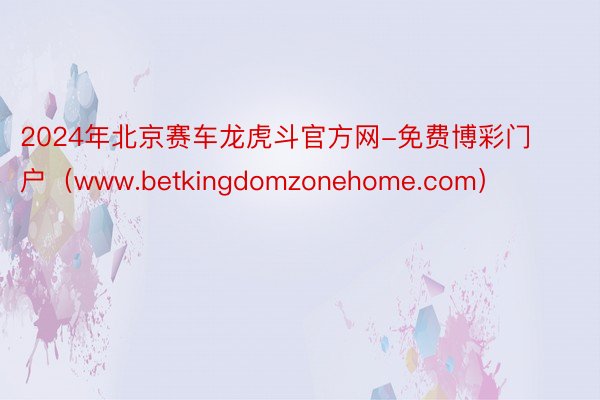 2024年北京赛车龙虎斗官方网-免费博彩门户（www.betkingdomzonehome.com）