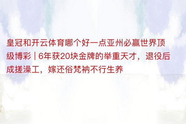 皇冠和开云体育哪个好一点亚州必赢世界顶级博彩 | 6年获20块金牌的举重天才，退役后成搓澡工，嫁还俗梵衲不行生养