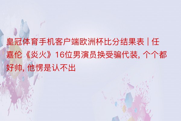 皇冠体育手机客户端欧洲杯比分结果表 | 任嘉伦《炎火》16位男演员换受骗代装, 个个都好帅, 他愣是认不出