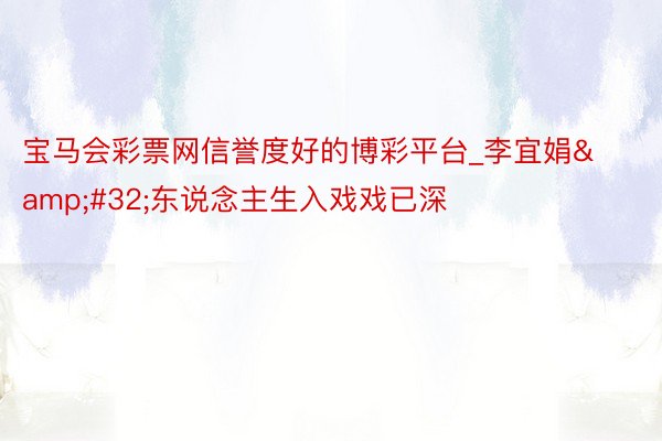 宝马会彩票网信誉度好的博彩平台_李宜娟&#32;东说念主生入戏戏已深