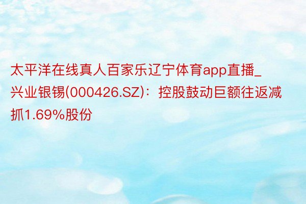 太平洋在线真人百家乐辽宁体育app直播_兴业银锡(000426.SZ)：控股鼓动巨额往返减抓1.69%股份