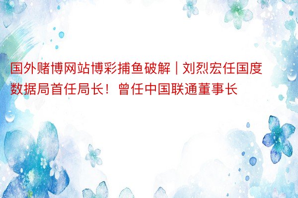 国外赌博网站博彩捕鱼破解 | 刘烈宏任国度数据局首任局长！曾任中国联通董事长