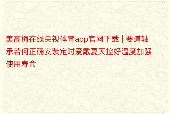 美高梅在线央视体育app官网下载 | 要道轴承若何正确安装定时爱戴夏天控好温度加强使用寿命