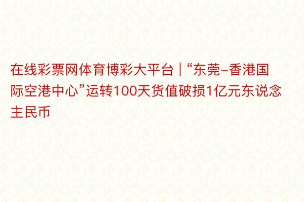 在线彩票网体育博彩大平台 | “东莞-香港国际空港中心”运转100天货值破损1亿元东说念主民币