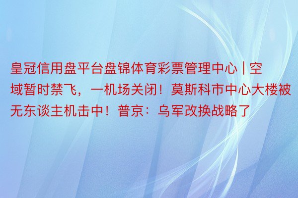 皇冠信用盘平台盘锦体育彩票管理中心 | 空域暂时禁飞，一机场关闭！莫斯科市中心大楼被无东谈主机击中！普京：乌军改换战略了