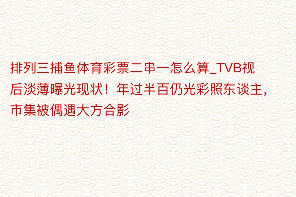 排列三捕鱼体育彩票二串一怎么算_TVB视后淡薄曝光现状！年过半百仍光彩照东谈主，市集被偶遇大方合影