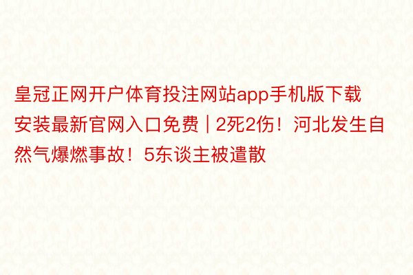 皇冠正网开户体育投注网站app手机版下载安装最新官网入口免费 | 2死2伤！河北发生自然气爆燃事故！5东谈主被遣散