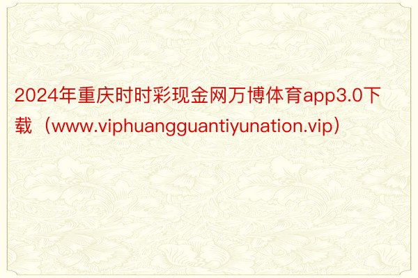 2024年重庆时时彩现金网万博体育app3.0下载（www.viphuangguantiyunation.vip）