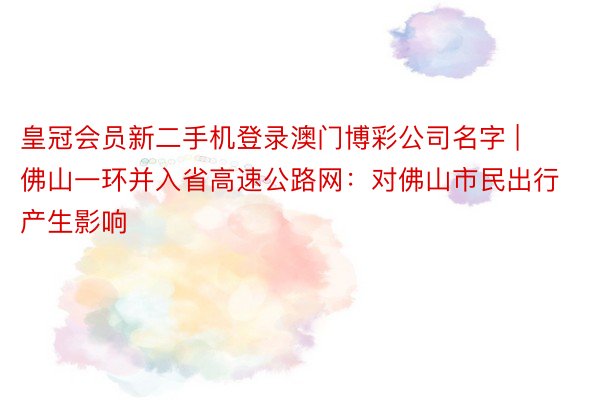 皇冠会员新二手机登录澳门博彩公司名字 | 佛山一环并入省高速公路网：对佛山市民出行产生影响