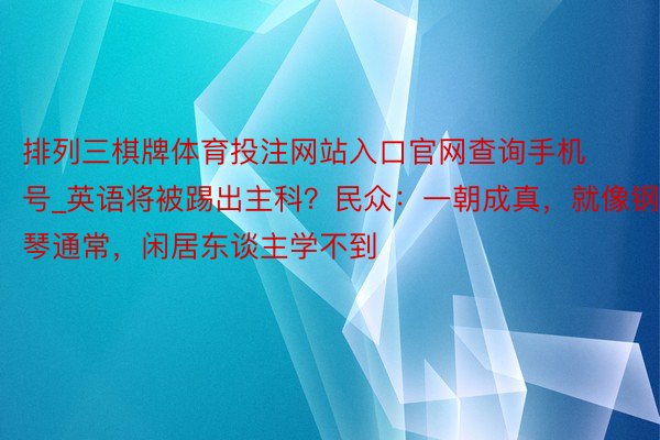 排列三棋牌体育投注网站入口官网查询手机号_英语将被踢出主科？民众：一朝成真，就像钢琴通常，闲居东谈主学不到