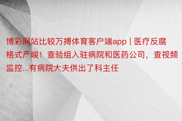 博彩网站比较万搏体育客户端app | 医疗反腐格式严峻！查验组入驻病院和医药公司，查视频监控...有病院大夫供出了科主任